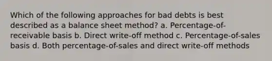 Which of the following approaches for bad debts is best described as a balance sheet method? a. Percentage-of-receivable basis b. Direct write-off method c. Percentage-of-sales basis d. Both percentage-of-sales and direct write-off methods