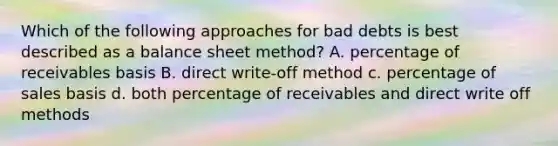 Which of the following approaches for bad debts is best described as a balance sheet method? A. percentage of receivables basis B. direct write-off method c. percentage of sales basis d. both percentage of receivables and direct write off methods