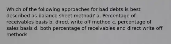 Which of the following approaches for bad debts is best described as balance sheet method? a. Percentage of receivables basis b. direct write off method c. percentage of sales basis d. both percentage of receivables and direct write off methods