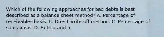 Which of the following approaches for bad debts is best described as a balance sheet method? A. Percentage-of-receivables basis. B. Direct write-off method. C. Percentage-of-sales basis. D. Both a and b.