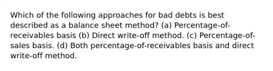 Which of the following approaches for bad debts is best described as a balance sheet method? (a) Percentage-of-receivables basis (b) Direct write-off method. (c) Percentage-of-sales basis. (d) Both percentage-of-receivables basis and direct write-off method.