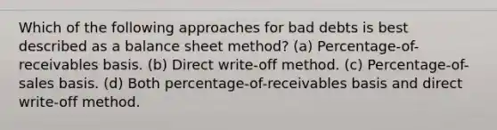 Which of the following approaches for bad debts is best described as a balance sheet method? (a) Percentage-of-receivables basis. (b) Direct write-off method. (c) Percentage-of-sales basis. (d) Both percentage-of-receivables basis and direct write-off method.