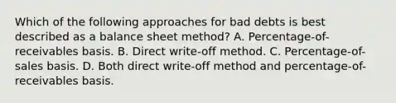 Which of the following approaches for bad debts is best described as a balance sheet method? A. Percentage-of-receivables basis. B. Direct write-off method. C. Percentage-of-sales basis. D. Both direct write-off method and percentage-of-receivables basis.