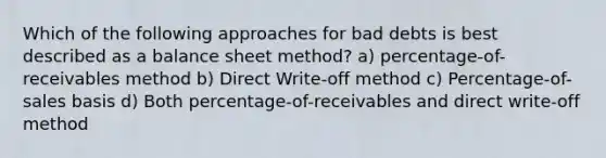 Which of the following approaches for bad debts is best described as a balance sheet method? a) percentage-of-receivables method b) Direct Write-off method c) Percentage-of-sales basis d) Both percentage-of-receivables and direct write-off method