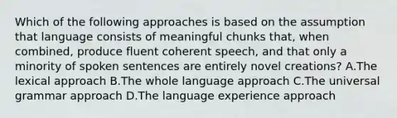 Which of the following approaches is based on the assumption that language consists of meaningful chunks that, when combined, produce fluent coherent speech, and that only a minority of spoken sentences are entirely novel creations? A.The lexical approach B.The whole language approach C.The universal grammar approach D.The language experience approach