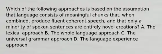 Which of the following approaches is based on the assumption that language consists of meaningful chunks that, when combined, produce fluent coherent speech, and that only a minority of spoken sentences are entirely novel creations? A. The lexical approach B. The whole language approach C. The universal grammar approach D. The language experience approach