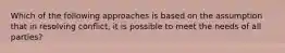 Which of the following approaches is based on the assumption that in resolving conflict, it is possible to meet the needs of all parties?