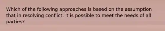 Which of the following approaches is based on the assumption that in resolving conflict, it is possible to meet the needs of all parties?