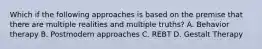Which if the following approaches is based on the premise that there are multiple realities and multiple truths? A. Behavior therapy B. Postmodern approaches C. REBT D. Gestalt Therapy