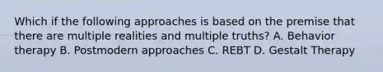 Which if the following approaches is based on the premise that there are multiple realities and multiple truths? A. Behavior therapy B. Postmodern approaches C. REBT D. Gestalt Therapy