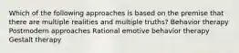 Which of the following approaches is based on the premise that there are multiple realities and multiple truths? Behavior therapy Postmodern approaches Rational emotive behavior therapy Gestalt therapy