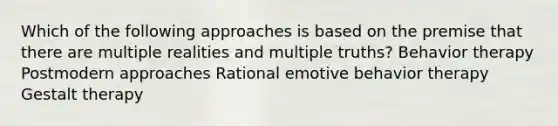 Which of the following approaches is based on the premise that there are multiple realities and multiple truths? Behavior therapy Postmodern approaches Rational emotive behavior therapy Gestalt therapy