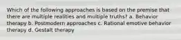 Which of the following approaches is based on the premise that there are multiple realities and multiple truths? a. Behavior therapy b. Postmodern approaches c. Rational emotive behavior therapy d. Gestalt therapy