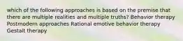 which of the following approaches is based on the premise that there are multiple realities and multiple truths?​ Behavior therapy Postmodern approaches Rational emotive behavior therapy Gestalt therapy