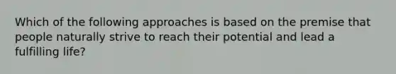 Which of the following approaches is based on the premise that people naturally strive to reach their potential and lead a fulfilling life?