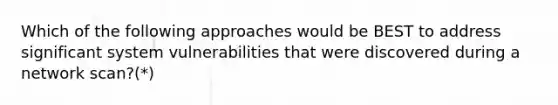 Which of the following approaches would be BEST to address significant system vulnerabilities that were discovered during a network scan?(*)