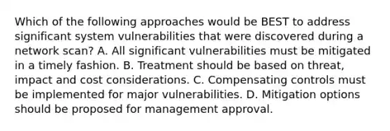 Which of the following approaches would be BEST to address significant system vulnerabilities that were discovered during a network scan? A. All significant vulnerabilities must be mitigated in a timely fashion. B. Treatment should be based on threat, impact and cost considerations. C. Compensating controls must be implemented for major vulnerabilities. D. Mitigation options should be proposed for management approval.