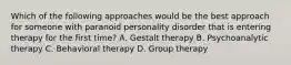 Which of the following approaches would be the best approach for someone with paranoid personality disorder that is entering therapy for the first time? A. Gestalt therapy B. Psychoanalytic therapy C. Behavioral therapy D. Group therapy