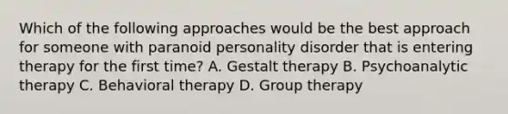 Which of the following approaches would be the best approach for someone with paranoid personality disorder that is entering therapy for the first time? A. Gestalt therapy B. Psychoanalytic therapy C. Behavioral therapy D. Group therapy