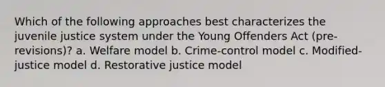 Which of the following approaches best characterizes the juvenile justice system under the Young Offenders Act (pre-revisions)? a. Welfare model b. Crime-control model c. Modified-justice model d. Restorative justice model