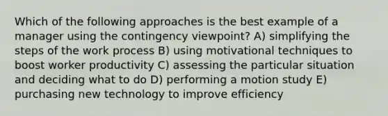 Which of the following approaches is the best example of a manager using the contingency viewpoint? A) simplifying the steps of the work process B) using motivational techniques to boost worker productivity C) assessing the particular situation and deciding what to do D) performing a motion study E) purchasing new technology to improve efficiency