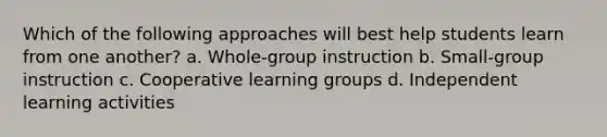 Which of the following approaches will best help students learn from one another? a. Whole-group instruction b. Small-group instruction c. Cooperative learning groups d. Independent learning activities