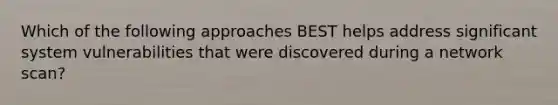 Which of the following approaches BEST helps address significant system vulnerabilities that were discovered during a network scan?