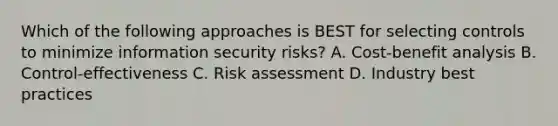 Which of the following approaches is BEST for selecting controls to minimize information security risks? A. Cost-benefit analysis B. Control-effectiveness C. Risk assessment D. Industry best practices