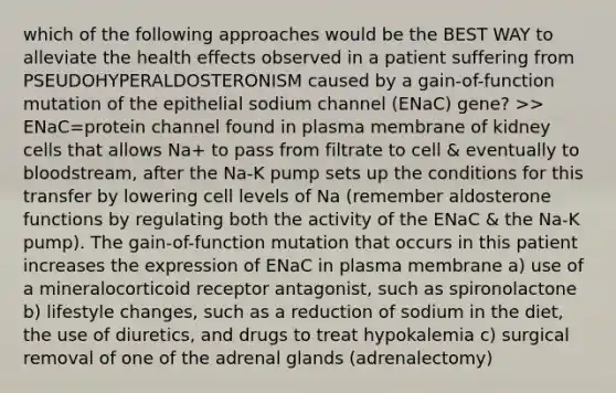 which of the following approaches would be the BEST WAY to alleviate the health effects observed in a patient suffering from PSEUDOHYPERALDOSTERONISM caused by a gain-of-function mutation of the epithelial sodium channel (ENaC) gene? >> ENaC=protein channel found in plasma membrane of kidney cells that allows Na+ to pass from filtrate to cell & eventually to bloodstream, after the Na-K pump sets up the conditions for this transfer by lowering cell levels of Na (remember aldosterone functions by regulating both the activity of the ENaC & the Na-K pump). The gain-of-function mutation that occurs in this patient increases the expression of ENaC in plasma membrane a) use of a mineralocorticoid receptor antagonist, such as spironolactone b) lifestyle changes, such as a reduction of sodium in the diet, the use of diuretics, and drugs to treat hypokalemia c) surgical removal of one of the adrenal glands (adrenalectomy)