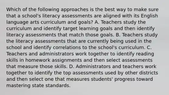 Which of the following approaches is the best way to make sure that a school's literacy assessments are aligned with its English language arts curriculum and goals? A. Teachers study the curriculum and identify target learning goals and then identify literacy assessments that match those goals. B. Teachers study the literacy assessments that are currently being used in the school and identify correlations to the school's curriculum. C. Teachers and administrators work together to identify reading skills in homework assignments and then select assessments that measure those skills. D. Administrators and teachers work together to identify the top assessments used by other districts and then select one that measures students' progress toward mastering state standards.