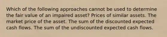 Which of the following approaches cannot be used to determine the fair value of an impaired asset? Prices of similar assets. The market price of the asset. The sum of the discounted expected cash flows. The sum of the undiscounted expected cash flows.