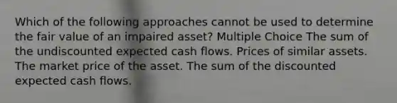 Which of the following approaches cannot be used to determine the fair value of an impaired asset? Multiple Choice The sum of the undiscounted expected cash flows. Prices of similar assets. The market price of the asset. The sum of the discounted expected cash flows.