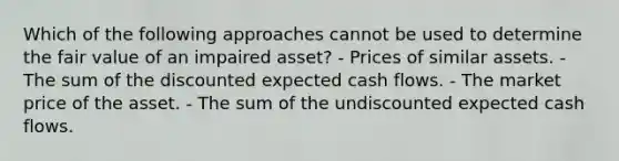 Which of the following approaches cannot be used to determine the fair value of an impaired asset? - Prices of similar assets. - The sum of the discounted expected cash flows. - The market price of the asset. - The sum of the undiscounted expected cash flows.