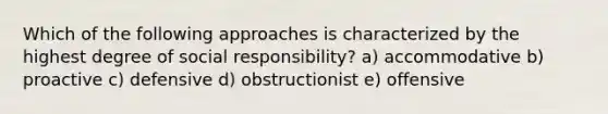 Which of the following approaches is characterized by the highest degree of social responsibility? a) accommodative b) proactive c) defensive d) obstructionist e) offensive