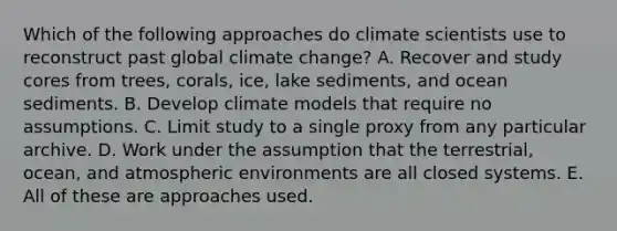 Which of the following approaches do climate scientists use to reconstruct past global climate change? A. Recover and study cores from trees, corals, ice, lake sediments, and ocean sediments. B. Develop climate models that require no assumptions. C. Limit study to a single proxy from any particular archive. D. Work under the assumption that the terrestrial, ocean, and atmospheric environments are all closed systems. E. All of these are approaches used.