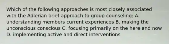 Which of the following approaches is most closely associated with the Adlerian brief approach to group counseling: A. understanding members current experiences B. making the unconscious conscious C. focusing primarily on the here and now D. implementing active and direct interventions