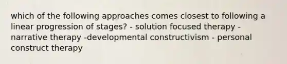 which of the following approaches comes closest to following a linear progression of stages? - solution focused therapy - narrative therapy -developmental constructivism - personal construct therapy