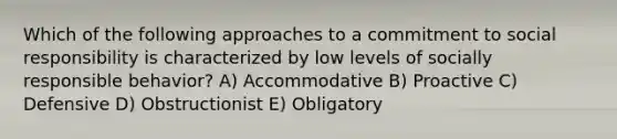 Which of the following approaches to a commitment to social responsibility is characterized by low levels of socially responsible behavior? A) Accommodative B) Proactive C) Defensive D) Obstructionist E) Obligatory