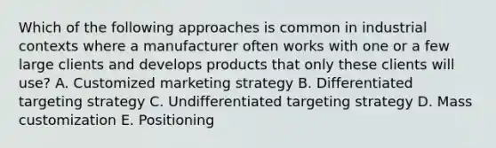 Which of the following approaches is common in industrial contexts where a manufacturer often works with one or a few large clients and develops products that only these clients will​ use? A. Customized marketing strategy B. Differentiated targeting strategy C. Undifferentiated targeting strategy D. Mass customization E. Positioning