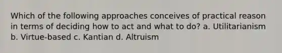 Which of the following approaches conceives of practical reason in terms of deciding how to act and what to do? a. Utilitarianism b. Virtue-based c. Kantian d. Altruism