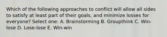 Which of the following approaches to conflict will allow all sides to satisfy at least part of their goals, and minimize losses for everyone? Select one: A. Brainstorming B. Groupthink C. Win-lose D. Lose-lose E. Win-win