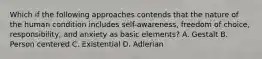 Which if the following approaches contends that the nature of the human condition includes self-awareness, freedom of choice, responsibility, and anxiety as basic elements? A. Gestalt B. Person centered C. Existential D. Adlerian