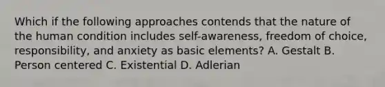 Which if the following approaches contends that the nature of the human condition includes self-awareness, freedom of choice, responsibility, and anxiety as basic elements? A. Gestalt B. Person centered C. Existential D. Adlerian