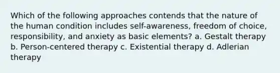 Which of the following approaches contends that the nature of the human condition includes self-awareness, freedom of choice, responsibility, and anxiety as basic elements?​ a. ​Gestalt therapy b. ​Person-centered therapy c. ​Existential therapy d. ​Adlerian therapy