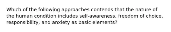 Which of the following approaches contends that the nature of the human condition includes self-awareness, freedom of choice, responsibility, and anxiety as basic elements?