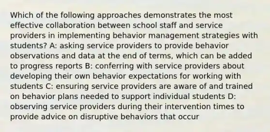 Which of the following approaches demonstrates the most effective collaboration between school staff and service providers in implementing behavior management strategies with students? A: asking service providers to provide behavior observations and data at the end of terms, which can be added to progress reports B: conferring with service providers about developing their own behavior expectations for working with students C: ensuring service providers are aware of and trained on behavior plans needed to support individual students D: observing service providers during their intervention times to provide advice on disruptive behaviors that occur