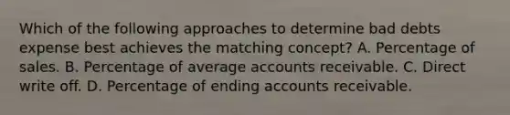 Which of the following approaches to determine bad debts expense best achieves the matching concept? A. Percentage of sales. B. Percentage of average accounts receivable. C. Direct write off. D. Percentage of ending accounts receivable.