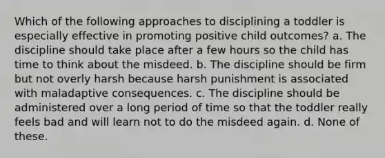 Which of the following approaches to disciplining a toddler is especially effective in promoting positive child outcomes? a. The discipline should take place after a few hours so the child has time to think about the misdeed. b. The discipline should be firm but not overly harsh because harsh punishment is associated with maladaptive consequences. c. The discipline should be administered over a long period of time so that the toddler really feels bad and will learn not to do the misdeed again. d. None of these.