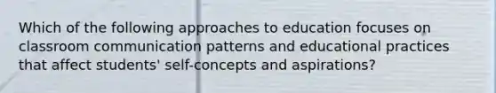 Which of the following approaches to education focuses on classroom communication patterns and educational practices that affect students' self-concepts and aspirations?