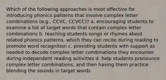 Which of the following approaches is most effective for introducing phonics patterns that involve complex letter combinations (e.g., CCVC, CCVCC)? a. encouraging students to examine a list of target words that contain complex letter combinations b. teaching students songs or rhymes about related phonics patterns, which they can recite during reading to promote word recognition c. providing students with support as needed to decode complex letter combinations they encounter during independent reading activities d. help students pronounce complex letter combinations, and then having them practice blending the sounds in target words